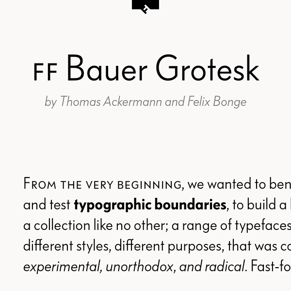 FF Bauer Grotesk by Thomas Ackermann and Felix Bonge is a remake of the of the Friedrich Bauer Grotesk typeface. FF Bauer Grotesk by Thomas Ackermann and Felix Bonge is a remake of the of the Friedrich Bauer Grotesk typeface.
